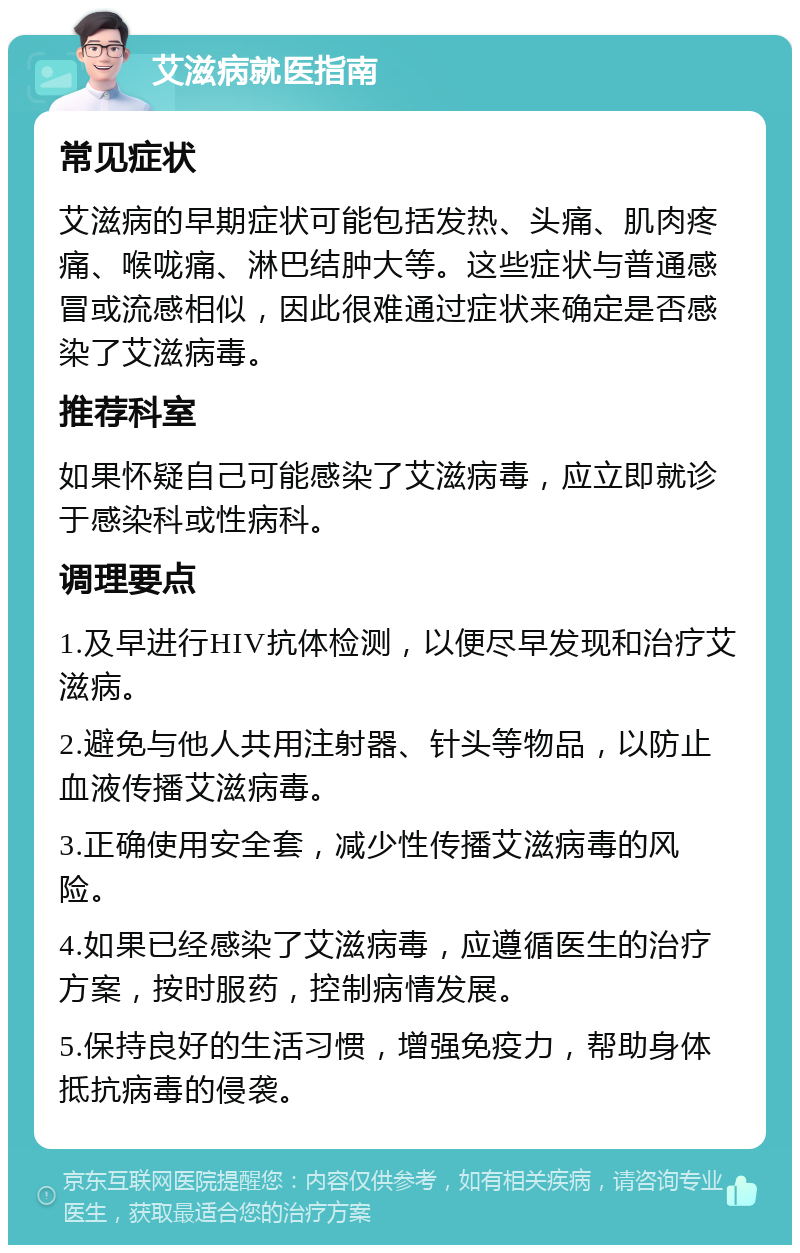 艾滋病就医指南 常见症状 艾滋病的早期症状可能包括发热、头痛、肌肉疼痛、喉咙痛、淋巴结肿大等。这些症状与普通感冒或流感相似，因此很难通过症状来确定是否感染了艾滋病毒。 推荐科室 如果怀疑自己可能感染了艾滋病毒，应立即就诊于感染科或性病科。 调理要点 1.及早进行HIV抗体检测，以便尽早发现和治疗艾滋病。 2.避免与他人共用注射器、针头等物品，以防止血液传播艾滋病毒。 3.正确使用安全套，减少性传播艾滋病毒的风险。 4.如果已经感染了艾滋病毒，应遵循医生的治疗方案，按时服药，控制病情发展。 5.保持良好的生活习惯，增强免疫力，帮助身体抵抗病毒的侵袭。