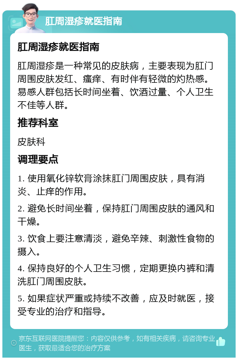 肛周湿疹就医指南 肛周湿疹就医指南 肛周湿疹是一种常见的皮肤病，主要表现为肛门周围皮肤发红、瘙痒、有时伴有轻微的灼热感。易感人群包括长时间坐着、饮酒过量、个人卫生不佳等人群。 推荐科室 皮肤科 调理要点 1. 使用氧化锌软膏涂抹肛门周围皮肤，具有消炎、止痒的作用。 2. 避免长时间坐着，保持肛门周围皮肤的通风和干燥。 3. 饮食上要注意清淡，避免辛辣、刺激性食物的摄入。 4. 保持良好的个人卫生习惯，定期更换内裤和清洗肛门周围皮肤。 5. 如果症状严重或持续不改善，应及时就医，接受专业的治疗和指导。