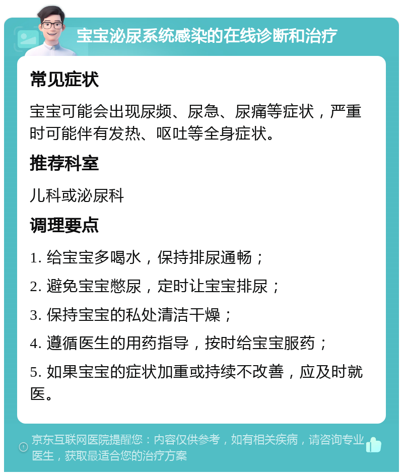 宝宝泌尿系统感染的在线诊断和治疗 常见症状 宝宝可能会出现尿频、尿急、尿痛等症状，严重时可能伴有发热、呕吐等全身症状。 推荐科室 儿科或泌尿科 调理要点 1. 给宝宝多喝水，保持排尿通畅； 2. 避免宝宝憋尿，定时让宝宝排尿； 3. 保持宝宝的私处清洁干燥； 4. 遵循医生的用药指导，按时给宝宝服药； 5. 如果宝宝的症状加重或持续不改善，应及时就医。