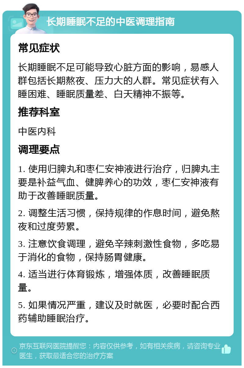 长期睡眠不足的中医调理指南 常见症状 长期睡眠不足可能导致心脏方面的影响，易感人群包括长期熬夜、压力大的人群。常见症状有入睡困难、睡眠质量差、白天精神不振等。 推荐科室 中医内科 调理要点 1. 使用归脾丸和枣仁安神液进行治疗，归脾丸主要是补益气血、健脾养心的功效，枣仁安神液有助于改善睡眠质量。 2. 调整生活习惯，保持规律的作息时间，避免熬夜和过度劳累。 3. 注意饮食调理，避免辛辣刺激性食物，多吃易于消化的食物，保持肠胃健康。 4. 适当进行体育锻炼，增强体质，改善睡眠质量。 5. 如果情况严重，建议及时就医，必要时配合西药辅助睡眠治疗。