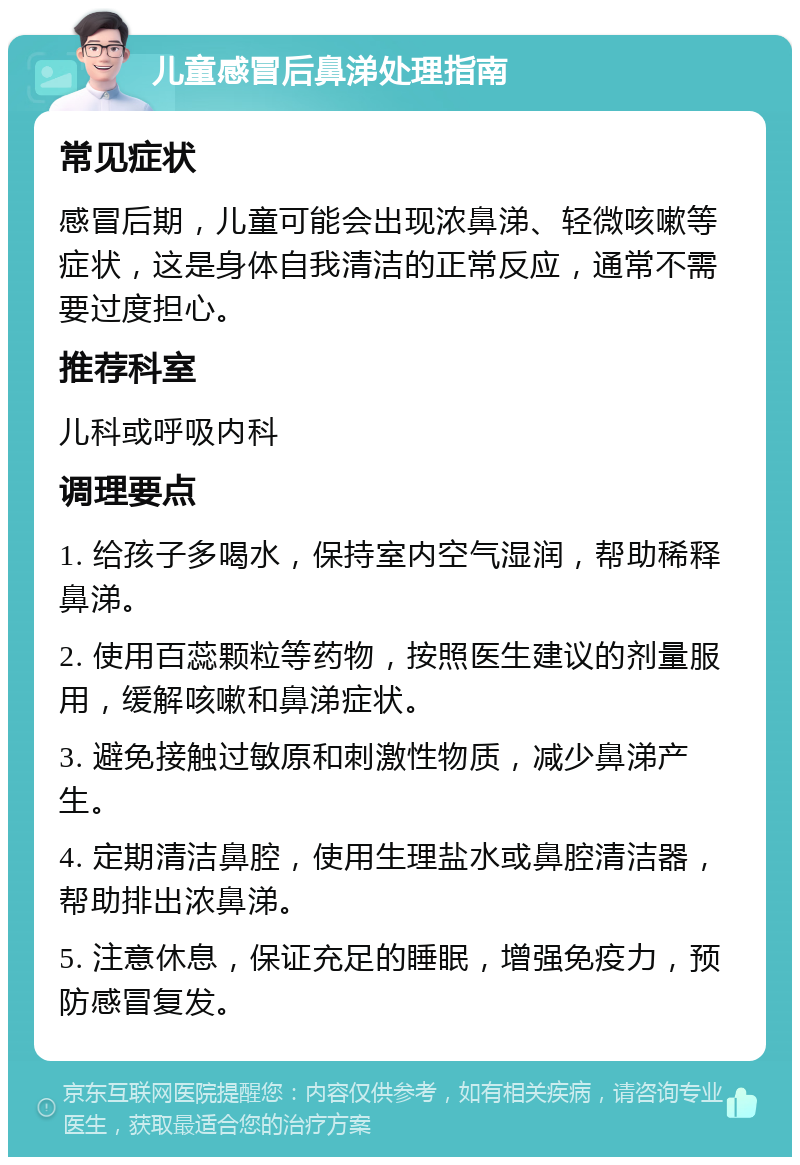 儿童感冒后鼻涕处理指南 常见症状 感冒后期，儿童可能会出现浓鼻涕、轻微咳嗽等症状，这是身体自我清洁的正常反应，通常不需要过度担心。 推荐科室 儿科或呼吸内科 调理要点 1. 给孩子多喝水，保持室内空气湿润，帮助稀释鼻涕。 2. 使用百蕊颗粒等药物，按照医生建议的剂量服用，缓解咳嗽和鼻涕症状。 3. 避免接触过敏原和刺激性物质，减少鼻涕产生。 4. 定期清洁鼻腔，使用生理盐水或鼻腔清洁器，帮助排出浓鼻涕。 5. 注意休息，保证充足的睡眠，增强免疫力，预防感冒复发。