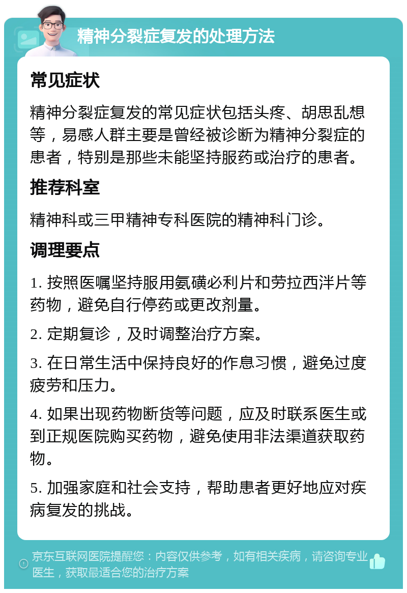 精神分裂症复发的处理方法 常见症状 精神分裂症复发的常见症状包括头疼、胡思乱想等，易感人群主要是曾经被诊断为精神分裂症的患者，特别是那些未能坚持服药或治疗的患者。 推荐科室 精神科或三甲精神专科医院的精神科门诊。 调理要点 1. 按照医嘱坚持服用氨磺必利片和劳拉西泮片等药物，避免自行停药或更改剂量。 2. 定期复诊，及时调整治疗方案。 3. 在日常生活中保持良好的作息习惯，避免过度疲劳和压力。 4. 如果出现药物断货等问题，应及时联系医生或到正规医院购买药物，避免使用非法渠道获取药物。 5. 加强家庭和社会支持，帮助患者更好地应对疾病复发的挑战。