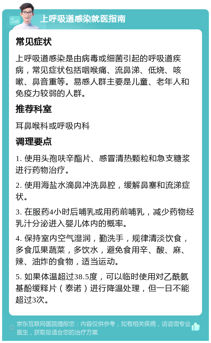 上呼吸道感染就医指南 常见症状 上呼吸道感染是由病毒或细菌引起的呼吸道疾病，常见症状包括咽喉痛、流鼻涕、低烧、咳嗽、鼻音重等。易感人群主要是儿童、老年人和免疫力较弱的人群。 推荐科室 耳鼻喉科或呼吸内科 调理要点 1. 使用头孢呋辛酯片、感冒清热颗粒和急支糖浆进行药物治疗。 2. 使用海盐水滴鼻冲洗鼻腔，缓解鼻塞和流涕症状。 3. 在服药4小时后哺乳或用药前哺乳，减少药物经乳汁分泌进入婴儿体内的概率。 4. 保持室内空气湿润，勤洗手，规律清淡饮食，多食瓜果蔬菜，多饮水，避免食用辛、酸、麻、辣、油炸的食物，适当运动。 5. 如果体温超过38.5度，可以临时使用对乙酰氨基酚缓释片（泰诺）进行降温处理，但一日不能超过3次。