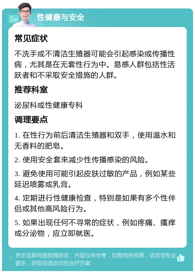 性健康与安全 常见症状 不洗手或不清洁生殖器可能会引起感染或传播性病，尤其是在无套性行为中。易感人群包括性活跃者和不采取安全措施的人群。 推荐科室 泌尿科或性健康专科 调理要点 1. 在性行为前后清洁生殖器和双手，使用温水和无香料的肥皂。 2. 使用安全套来减少性传播感染的风险。 3. 避免使用可能引起皮肤过敏的产品，例如某些延迟喷雾或乳膏。 4. 定期进行性健康检查，特别是如果有多个性伴侣或其他高风险行为。 5. 如果出现任何不寻常的症状，例如疼痛、瘙痒或分泌物，应立即就医。