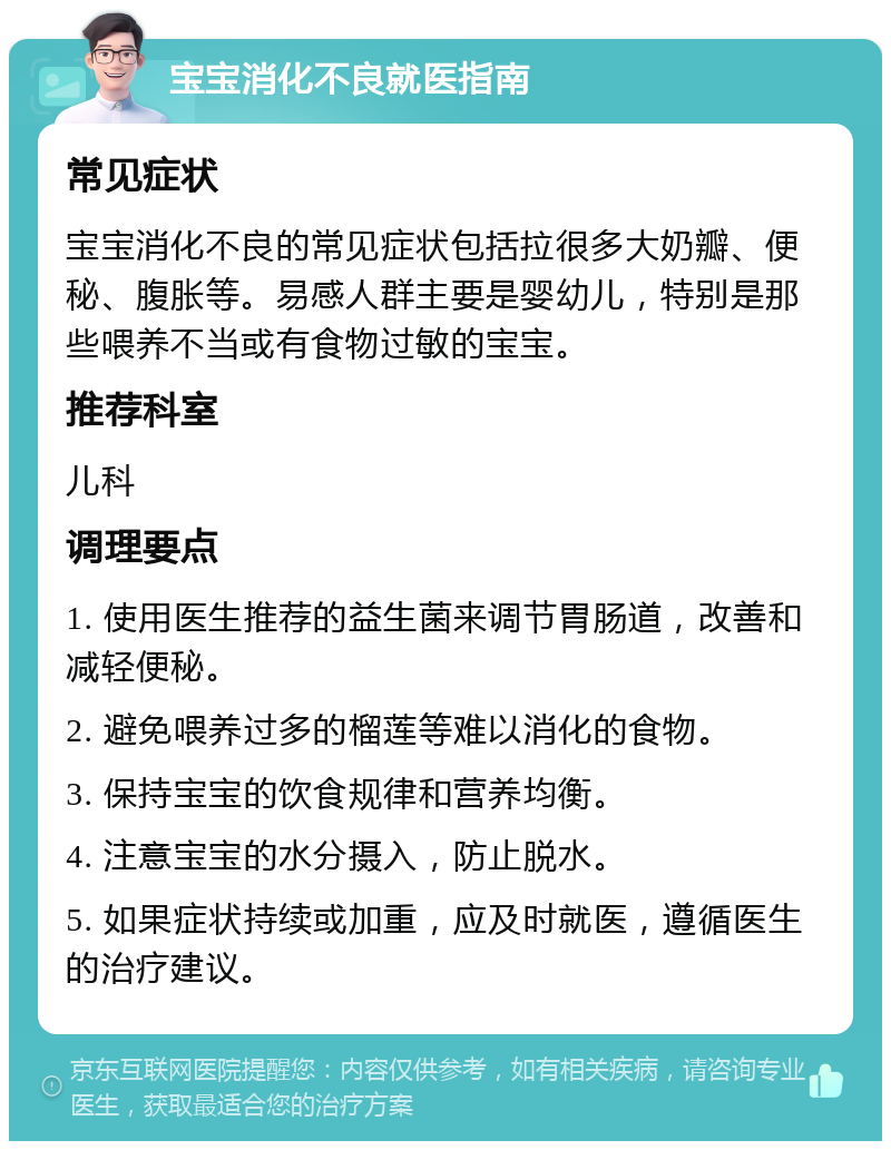 宝宝消化不良就医指南 常见症状 宝宝消化不良的常见症状包括拉很多大奶瓣、便秘、腹胀等。易感人群主要是婴幼儿，特别是那些喂养不当或有食物过敏的宝宝。 推荐科室 儿科 调理要点 1. 使用医生推荐的益生菌来调节胃肠道，改善和减轻便秘。 2. 避免喂养过多的榴莲等难以消化的食物。 3. 保持宝宝的饮食规律和营养均衡。 4. 注意宝宝的水分摄入，防止脱水。 5. 如果症状持续或加重，应及时就医，遵循医生的治疗建议。