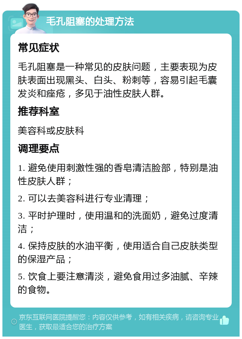 毛孔阻塞的处理方法 常见症状 毛孔阻塞是一种常见的皮肤问题，主要表现为皮肤表面出现黑头、白头、粉刺等，容易引起毛囊发炎和痤疮，多见于油性皮肤人群。 推荐科室 美容科或皮肤科 调理要点 1. 避免使用刺激性强的香皂清洁脸部，特别是油性皮肤人群； 2. 可以去美容科进行专业清理； 3. 平时护理时，使用温和的洗面奶，避免过度清洁； 4. 保持皮肤的水油平衡，使用适合自己皮肤类型的保湿产品； 5. 饮食上要注意清淡，避免食用过多油腻、辛辣的食物。