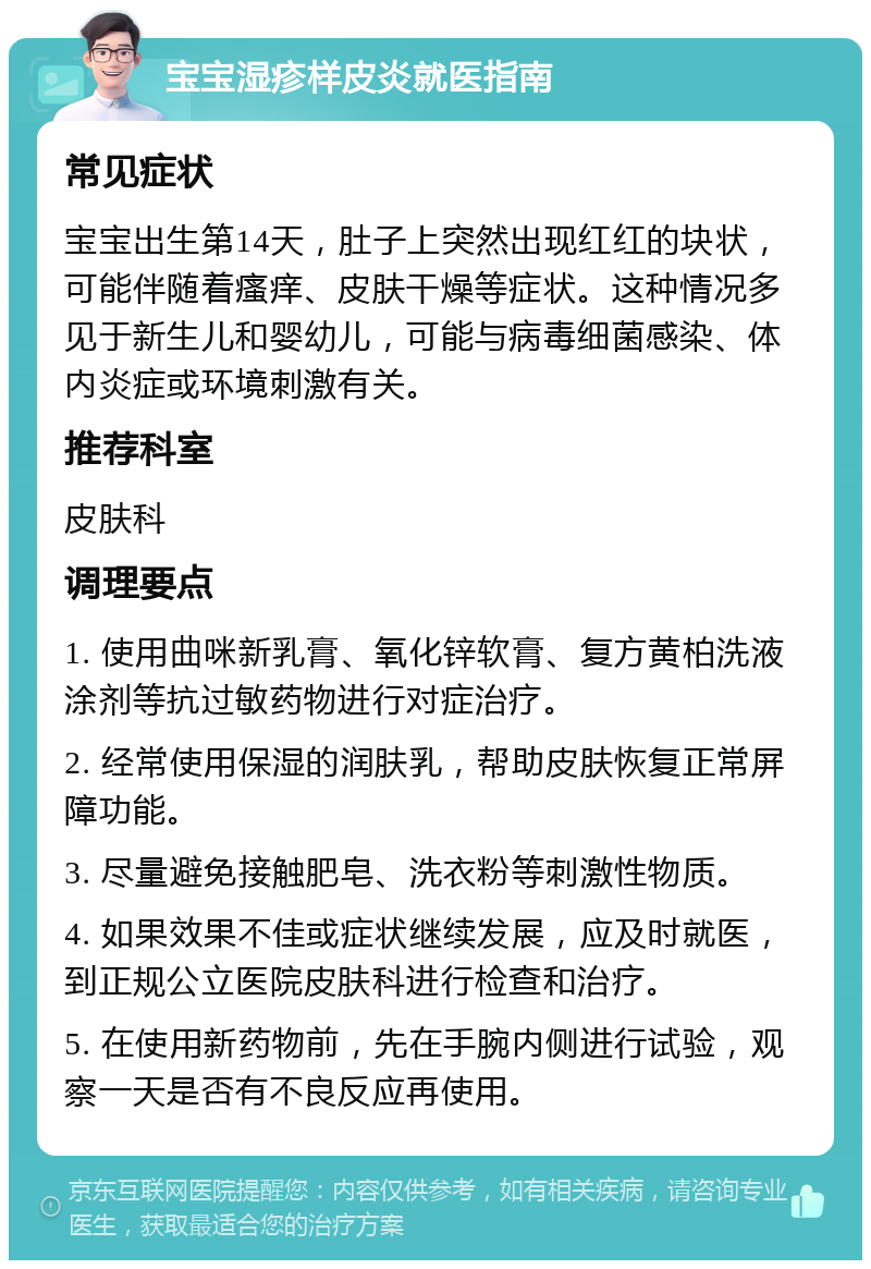 宝宝湿疹样皮炎就医指南 常见症状 宝宝出生第14天，肚子上突然出现红红的块状，可能伴随着瘙痒、皮肤干燥等症状。这种情况多见于新生儿和婴幼儿，可能与病毒细菌感染、体内炎症或环境刺激有关。 推荐科室 皮肤科 调理要点 1. 使用曲咪新乳膏、氧化锌软膏、复方黄柏洗液涂剂等抗过敏药物进行对症治疗。 2. 经常使用保湿的润肤乳，帮助皮肤恢复正常屏障功能。 3. 尽量避免接触肥皂、洗衣粉等刺激性物质。 4. 如果效果不佳或症状继续发展，应及时就医，到正规公立医院皮肤科进行检查和治疗。 5. 在使用新药物前，先在手腕内侧进行试验，观察一天是否有不良反应再使用。