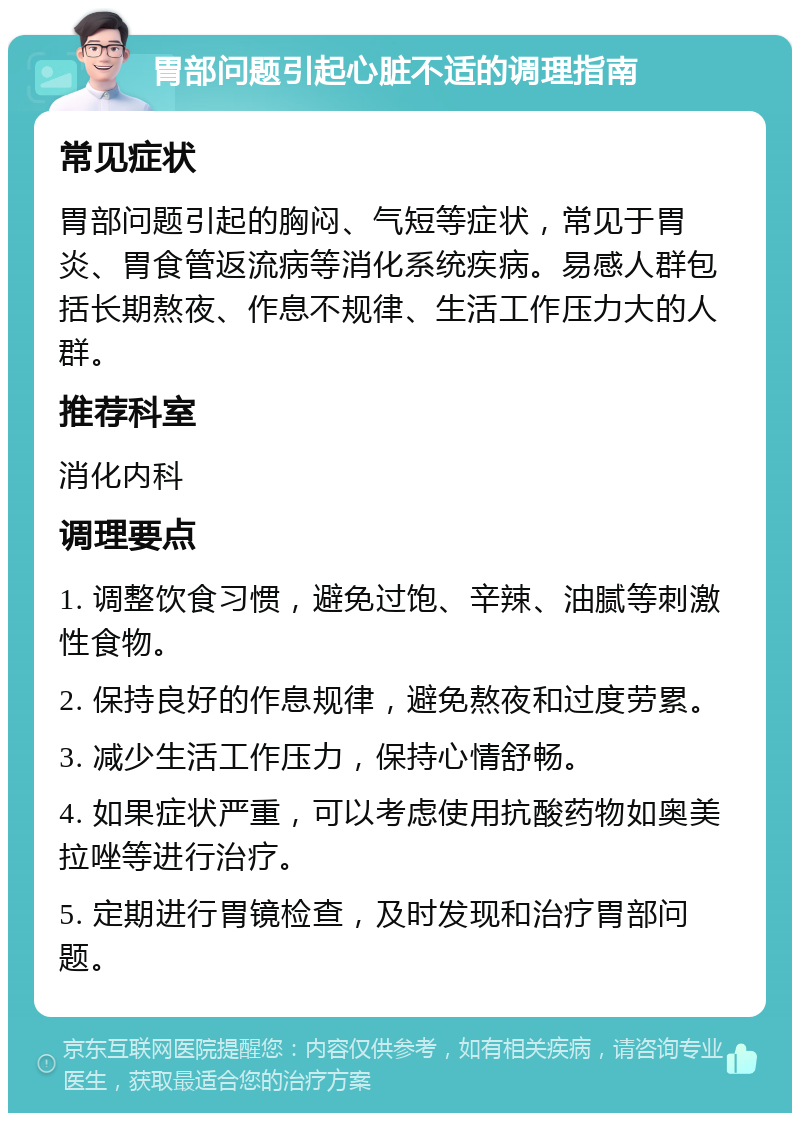 胃部问题引起心脏不适的调理指南 常见症状 胃部问题引起的胸闷、气短等症状，常见于胃炎、胃食管返流病等消化系统疾病。易感人群包括长期熬夜、作息不规律、生活工作压力大的人群。 推荐科室 消化内科 调理要点 1. 调整饮食习惯，避免过饱、辛辣、油腻等刺激性食物。 2. 保持良好的作息规律，避免熬夜和过度劳累。 3. 减少生活工作压力，保持心情舒畅。 4. 如果症状严重，可以考虑使用抗酸药物如奥美拉唑等进行治疗。 5. 定期进行胃镜检查，及时发现和治疗胃部问题。