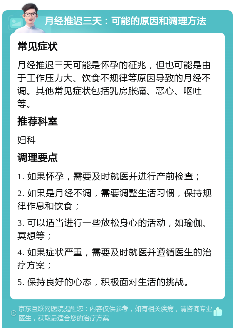 月经推迟三天：可能的原因和调理方法 常见症状 月经推迟三天可能是怀孕的征兆，但也可能是由于工作压力大、饮食不规律等原因导致的月经不调。其他常见症状包括乳房胀痛、恶心、呕吐等。 推荐科室 妇科 调理要点 1. 如果怀孕，需要及时就医并进行产前检查； 2. 如果是月经不调，需要调整生活习惯，保持规律作息和饮食； 3. 可以适当进行一些放松身心的活动，如瑜伽、冥想等； 4. 如果症状严重，需要及时就医并遵循医生的治疗方案； 5. 保持良好的心态，积极面对生活的挑战。