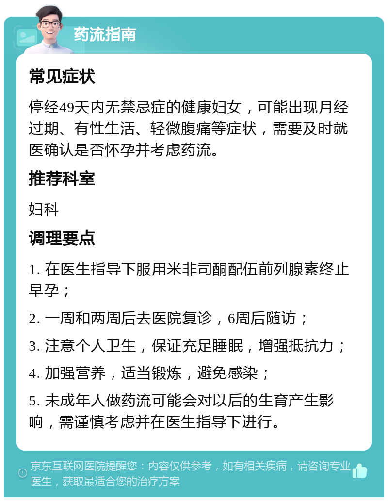 药流指南 常见症状 停经49天内无禁忌症的健康妇女，可能出现月经过期、有性生活、轻微腹痛等症状，需要及时就医确认是否怀孕并考虑药流。 推荐科室 妇科 调理要点 1. 在医生指导下服用米非司酮配伍前列腺素终止早孕； 2. 一周和两周后去医院复诊，6周后随访； 3. 注意个人卫生，保证充足睡眠，增强抵抗力； 4. 加强营养，适当锻炼，避免感染； 5. 未成年人做药流可能会对以后的生育产生影响，需谨慎考虑并在医生指导下进行。