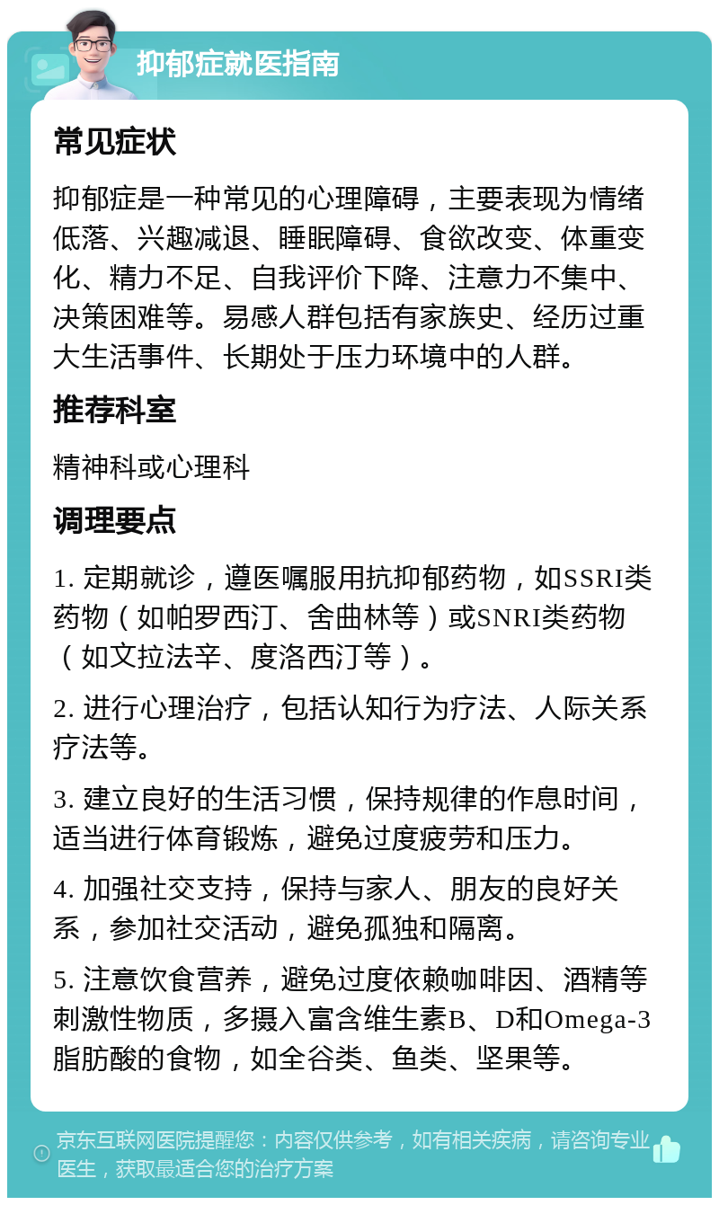 抑郁症就医指南 常见症状 抑郁症是一种常见的心理障碍，主要表现为情绪低落、兴趣减退、睡眠障碍、食欲改变、体重变化、精力不足、自我评价下降、注意力不集中、决策困难等。易感人群包括有家族史、经历过重大生活事件、长期处于压力环境中的人群。 推荐科室 精神科或心理科 调理要点 1. 定期就诊，遵医嘱服用抗抑郁药物，如SSRI类药物（如帕罗西汀、舍曲林等）或SNRI类药物（如文拉法辛、度洛西汀等）。 2. 进行心理治疗，包括认知行为疗法、人际关系疗法等。 3. 建立良好的生活习惯，保持规律的作息时间，适当进行体育锻炼，避免过度疲劳和压力。 4. 加强社交支持，保持与家人、朋友的良好关系，参加社交活动，避免孤独和隔离。 5. 注意饮食营养，避免过度依赖咖啡因、酒精等刺激性物质，多摄入富含维生素B、D和Omega-3脂肪酸的食物，如全谷类、鱼类、坚果等。