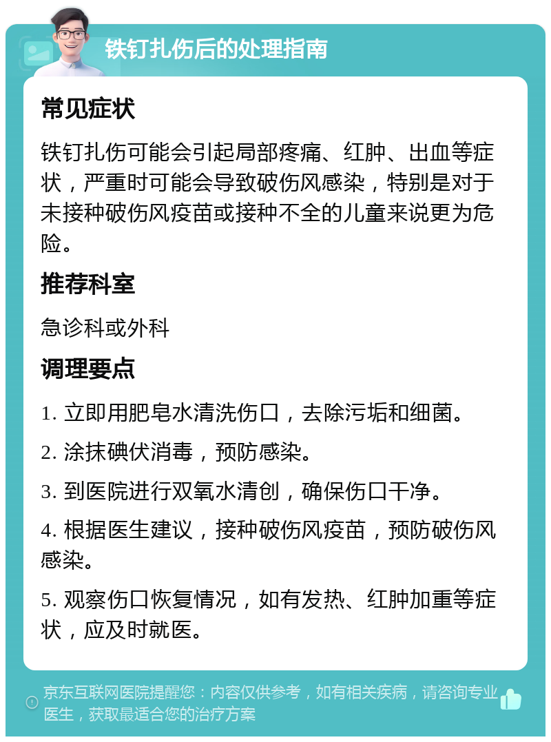 铁钉扎伤后的处理指南 常见症状 铁钉扎伤可能会引起局部疼痛、红肿、出血等症状，严重时可能会导致破伤风感染，特别是对于未接种破伤风疫苗或接种不全的儿童来说更为危险。 推荐科室 急诊科或外科 调理要点 1. 立即用肥皂水清洗伤口，去除污垢和细菌。 2. 涂抹碘伏消毒，预防感染。 3. 到医院进行双氧水清创，确保伤口干净。 4. 根据医生建议，接种破伤风疫苗，预防破伤风感染。 5. 观察伤口恢复情况，如有发热、红肿加重等症状，应及时就医。