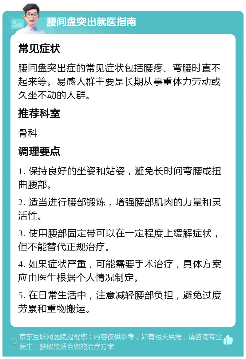 腰间盘突出就医指南 常见症状 腰间盘突出症的常见症状包括腰疼、弯腰时直不起来等。易感人群主要是长期从事重体力劳动或久坐不动的人群。 推荐科室 骨科 调理要点 1. 保持良好的坐姿和站姿，避免长时间弯腰或扭曲腰部。 2. 适当进行腰部锻炼，增强腰部肌肉的力量和灵活性。 3. 使用腰部固定带可以在一定程度上缓解症状，但不能替代正规治疗。 4. 如果症状严重，可能需要手术治疗，具体方案应由医生根据个人情况制定。 5. 在日常生活中，注意减轻腰部负担，避免过度劳累和重物搬运。