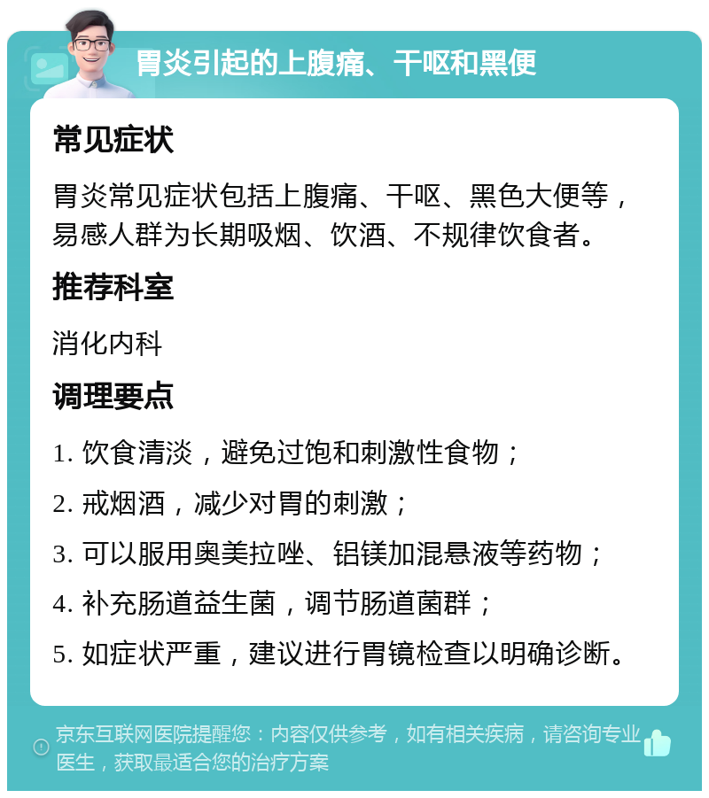 胃炎引起的上腹痛、干呕和黑便 常见症状 胃炎常见症状包括上腹痛、干呕、黑色大便等，易感人群为长期吸烟、饮酒、不规律饮食者。 推荐科室 消化内科 调理要点 1. 饮食清淡，避免过饱和刺激性食物； 2. 戒烟酒，减少对胃的刺激； 3. 可以服用奥美拉唑、铝镁加混悬液等药物； 4. 补充肠道益生菌，调节肠道菌群； 5. 如症状严重，建议进行胃镜检查以明确诊断。