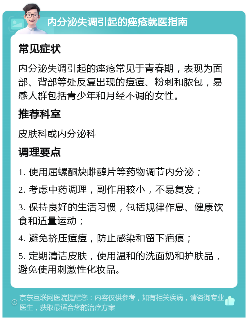 内分泌失调引起的痤疮就医指南 常见症状 内分泌失调引起的痤疮常见于青春期，表现为面部、背部等处反复出现的痘痘、粉刺和脓包，易感人群包括青少年和月经不调的女性。 推荐科室 皮肤科或内分泌科 调理要点 1. 使用屈螺酮炔雌醇片等药物调节内分泌； 2. 考虑中药调理，副作用较小，不易复发； 3. 保持良好的生活习惯，包括规律作息、健康饮食和适量运动； 4. 避免挤压痘痘，防止感染和留下疤痕； 5. 定期清洁皮肤，使用温和的洗面奶和护肤品，避免使用刺激性化妆品。