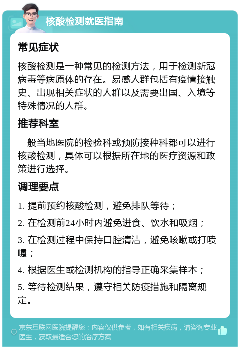 核酸检测就医指南 常见症状 核酸检测是一种常见的检测方法，用于检测新冠病毒等病原体的存在。易感人群包括有疫情接触史、出现相关症状的人群以及需要出国、入境等特殊情况的人群。 推荐科室 一般当地医院的检验科或预防接种科都可以进行核酸检测，具体可以根据所在地的医疗资源和政策进行选择。 调理要点 1. 提前预约核酸检测，避免排队等待； 2. 在检测前24小时内避免进食、饮水和吸烟； 3. 在检测过程中保持口腔清洁，避免咳嗽或打喷嚏； 4. 根据医生或检测机构的指导正确采集样本； 5. 等待检测结果，遵守相关防疫措施和隔离规定。