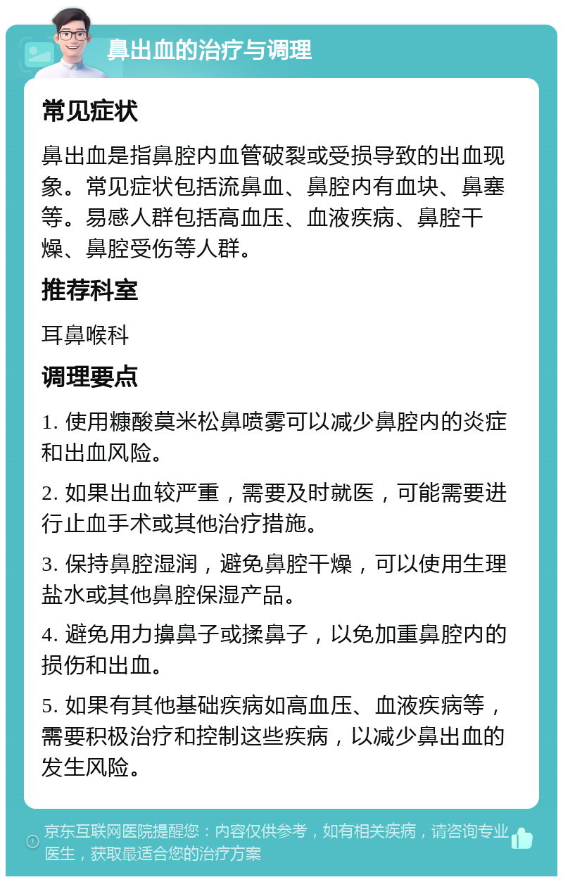 鼻出血的治疗与调理 常见症状 鼻出血是指鼻腔内血管破裂或受损导致的出血现象。常见症状包括流鼻血、鼻腔内有血块、鼻塞等。易感人群包括高血压、血液疾病、鼻腔干燥、鼻腔受伤等人群。 推荐科室 耳鼻喉科 调理要点 1. 使用糠酸莫米松鼻喷雾可以减少鼻腔内的炎症和出血风险。 2. 如果出血较严重，需要及时就医，可能需要进行止血手术或其他治疗措施。 3. 保持鼻腔湿润，避免鼻腔干燥，可以使用生理盐水或其他鼻腔保湿产品。 4. 避免用力擤鼻子或揉鼻子，以免加重鼻腔内的损伤和出血。 5. 如果有其他基础疾病如高血压、血液疾病等，需要积极治疗和控制这些疾病，以减少鼻出血的发生风险。