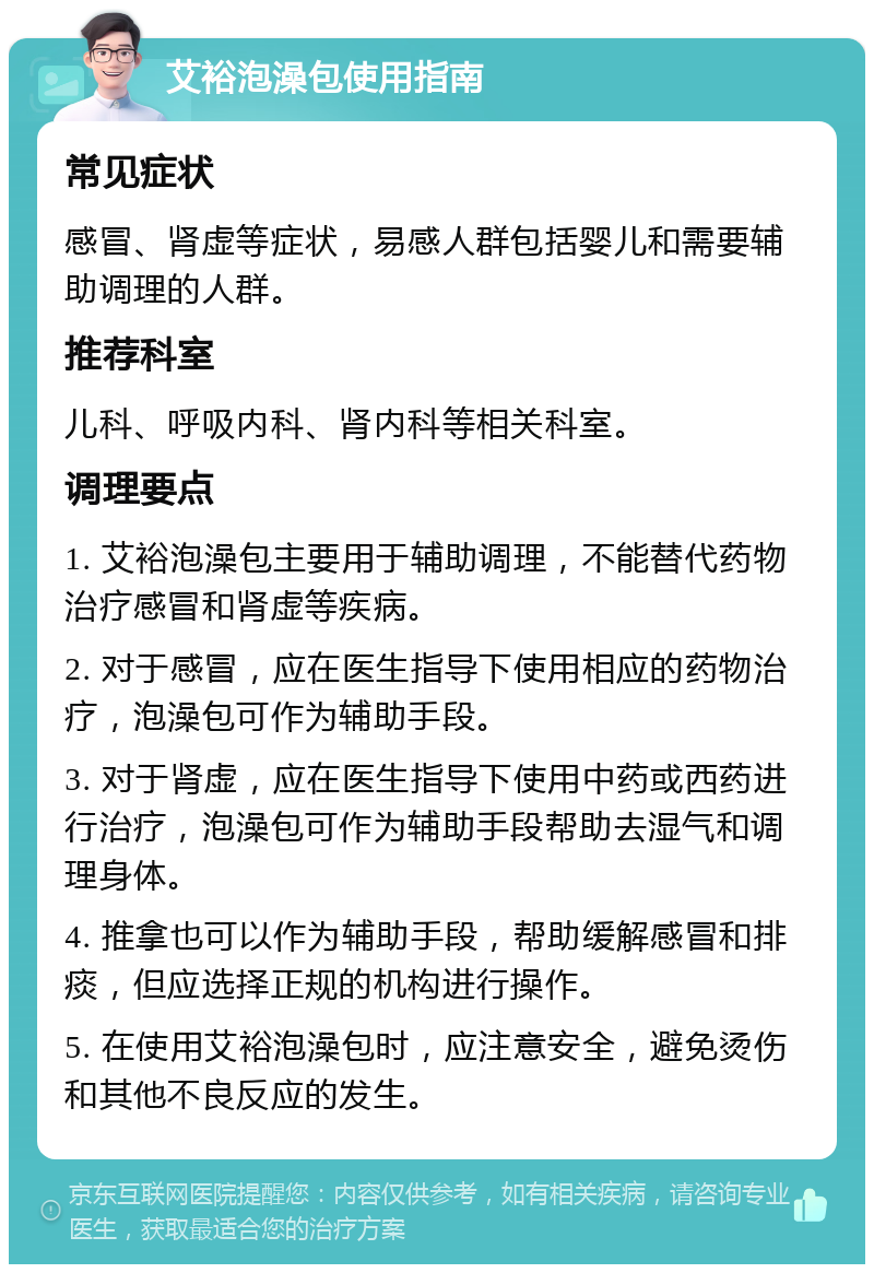 艾裕泡澡包使用指南 常见症状 感冒、肾虚等症状，易感人群包括婴儿和需要辅助调理的人群。 推荐科室 儿科、呼吸内科、肾内科等相关科室。 调理要点 1. 艾裕泡澡包主要用于辅助调理，不能替代药物治疗感冒和肾虚等疾病。 2. 对于感冒，应在医生指导下使用相应的药物治疗，泡澡包可作为辅助手段。 3. 对于肾虚，应在医生指导下使用中药或西药进行治疗，泡澡包可作为辅助手段帮助去湿气和调理身体。 4. 推拿也可以作为辅助手段，帮助缓解感冒和排痰，但应选择正规的机构进行操作。 5. 在使用艾裕泡澡包时，应注意安全，避免烫伤和其他不良反应的发生。