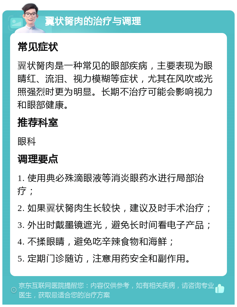 翼状胬肉的治疗与调理 常见症状 翼状胬肉是一种常见的眼部疾病，主要表现为眼睛红、流泪、视力模糊等症状，尤其在风吹或光照强烈时更为明显。长期不治疗可能会影响视力和眼部健康。 推荐科室 眼科 调理要点 1. 使用典必殊滴眼液等消炎眼药水进行局部治疗； 2. 如果翼状胬肉生长较快，建议及时手术治疗； 3. 外出时戴墨镜遮光，避免长时间看电子产品； 4. 不揉眼睛，避免吃辛辣食物和海鲜； 5. 定期门诊随访，注意用药安全和副作用。