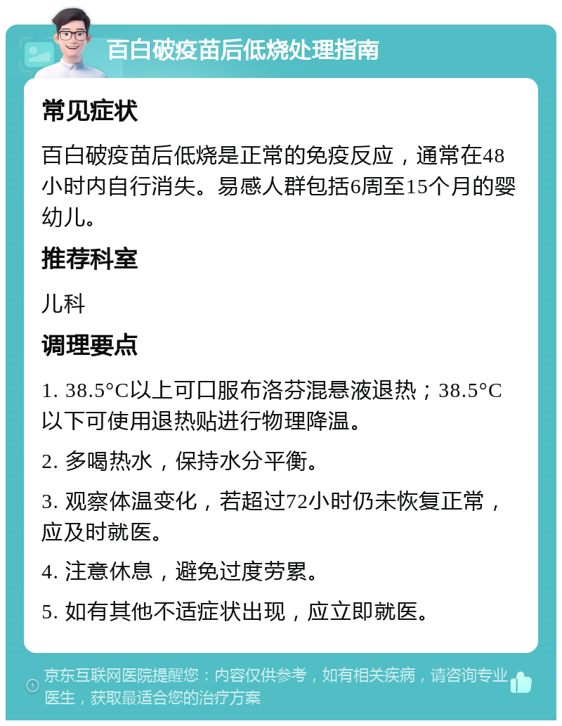 百白破疫苗后低烧处理指南 常见症状 百白破疫苗后低烧是正常的免疫反应，通常在48小时内自行消失。易感人群包括6周至15个月的婴幼儿。 推荐科室 儿科 调理要点 1. 38.5°C以上可口服布洛芬混悬液退热；38.5°C以下可使用退热贴进行物理降温。 2. 多喝热水，保持水分平衡。 3. 观察体温变化，若超过72小时仍未恢复正常，应及时就医。 4. 注意休息，避免过度劳累。 5. 如有其他不适症状出现，应立即就医。