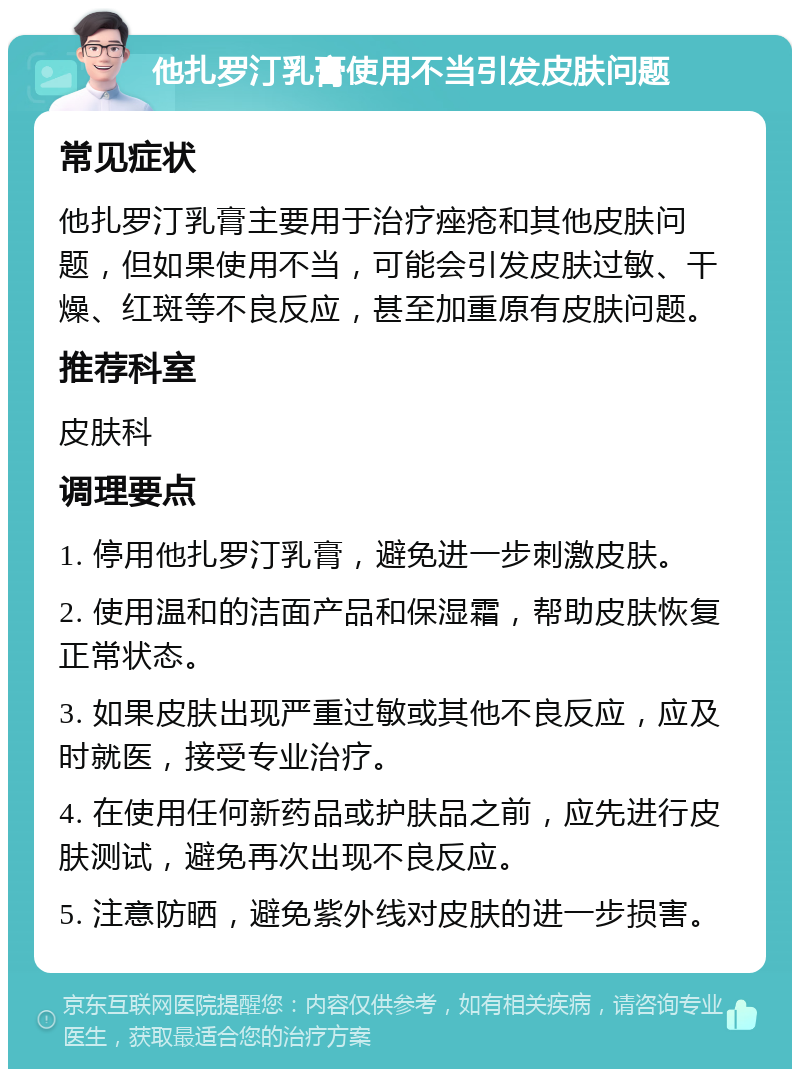 他扎罗汀乳膏使用不当引发皮肤问题 常见症状 他扎罗汀乳膏主要用于治疗痤疮和其他皮肤问题，但如果使用不当，可能会引发皮肤过敏、干燥、红斑等不良反应，甚至加重原有皮肤问题。 推荐科室 皮肤科 调理要点 1. 停用他扎罗汀乳膏，避免进一步刺激皮肤。 2. 使用温和的洁面产品和保湿霜，帮助皮肤恢复正常状态。 3. 如果皮肤出现严重过敏或其他不良反应，应及时就医，接受专业治疗。 4. 在使用任何新药品或护肤品之前，应先进行皮肤测试，避免再次出现不良反应。 5. 注意防晒，避免紫外线对皮肤的进一步损害。