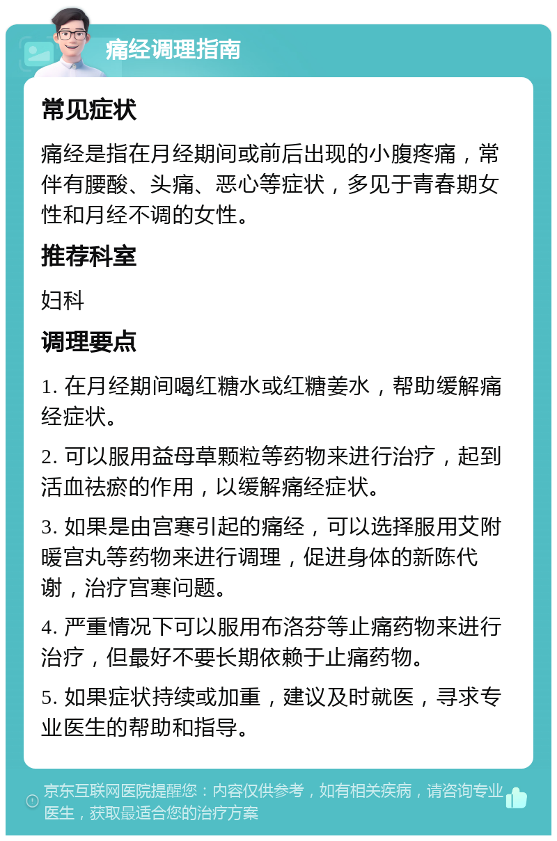 痛经调理指南 常见症状 痛经是指在月经期间或前后出现的小腹疼痛，常伴有腰酸、头痛、恶心等症状，多见于青春期女性和月经不调的女性。 推荐科室 妇科 调理要点 1. 在月经期间喝红糖水或红糖姜水，帮助缓解痛经症状。 2. 可以服用益母草颗粒等药物来进行治疗，起到活血祛瘀的作用，以缓解痛经症状。 3. 如果是由宫寒引起的痛经，可以选择服用艾附暖宫丸等药物来进行调理，促进身体的新陈代谢，治疗宫寒问题。 4. 严重情况下可以服用布洛芬等止痛药物来进行治疗，但最好不要长期依赖于止痛药物。 5. 如果症状持续或加重，建议及时就医，寻求专业医生的帮助和指导。