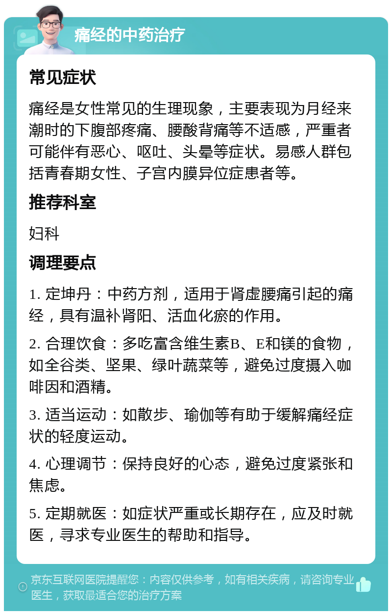 痛经的中药治疗 常见症状 痛经是女性常见的生理现象，主要表现为月经来潮时的下腹部疼痛、腰酸背痛等不适感，严重者可能伴有恶心、呕吐、头晕等症状。易感人群包括青春期女性、子宫内膜异位症患者等。 推荐科室 妇科 调理要点 1. 定坤丹：中药方剂，适用于肾虚腰痛引起的痛经，具有温补肾阳、活血化瘀的作用。 2. 合理饮食：多吃富含维生素B、E和镁的食物，如全谷类、坚果、绿叶蔬菜等，避免过度摄入咖啡因和酒精。 3. 适当运动：如散步、瑜伽等有助于缓解痛经症状的轻度运动。 4. 心理调节：保持良好的心态，避免过度紧张和焦虑。 5. 定期就医：如症状严重或长期存在，应及时就医，寻求专业医生的帮助和指导。