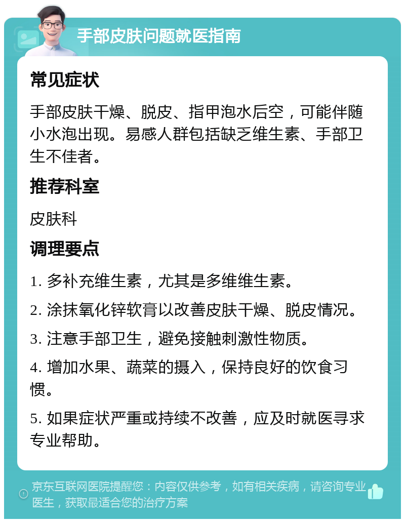 手部皮肤问题就医指南 常见症状 手部皮肤干燥、脱皮、指甲泡水后空，可能伴随小水泡出现。易感人群包括缺乏维生素、手部卫生不佳者。 推荐科室 皮肤科 调理要点 1. 多补充维生素，尤其是多维维生素。 2. 涂抹氧化锌软膏以改善皮肤干燥、脱皮情况。 3. 注意手部卫生，避免接触刺激性物质。 4. 增加水果、蔬菜的摄入，保持良好的饮食习惯。 5. 如果症状严重或持续不改善，应及时就医寻求专业帮助。