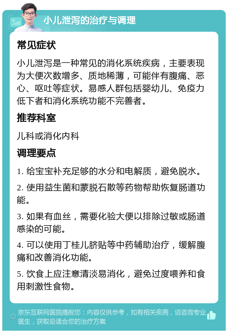 小儿泄泻的治疗与调理 常见症状 小儿泄泻是一种常见的消化系统疾病，主要表现为大便次数增多、质地稀薄，可能伴有腹痛、恶心、呕吐等症状。易感人群包括婴幼儿、免疫力低下者和消化系统功能不完善者。 推荐科室 儿科或消化内科 调理要点 1. 给宝宝补充足够的水分和电解质，避免脱水。 2. 使用益生菌和蒙脱石散等药物帮助恢复肠道功能。 3. 如果有血丝，需要化验大便以排除过敏或肠道感染的可能。 4. 可以使用丁桂儿脐贴等中药辅助治疗，缓解腹痛和改善消化功能。 5. 饮食上应注意清淡易消化，避免过度喂养和食用刺激性食物。