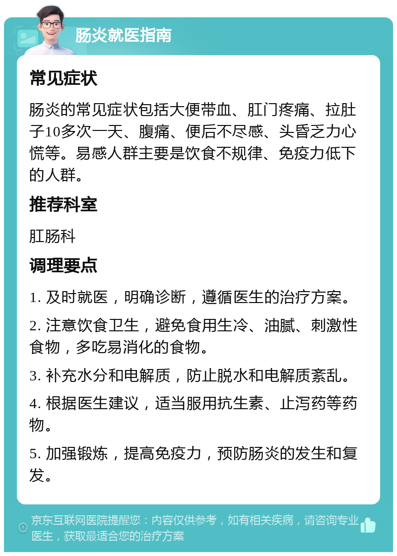 肠炎就医指南 常见症状 肠炎的常见症状包括大便带血、肛门疼痛、拉肚子10多次一天、腹痛、便后不尽感、头昏乏力心慌等。易感人群主要是饮食不规律、免疫力低下的人群。 推荐科室 肛肠科 调理要点 1. 及时就医，明确诊断，遵循医生的治疗方案。 2. 注意饮食卫生，避免食用生冷、油腻、刺激性食物，多吃易消化的食物。 3. 补充水分和电解质，防止脱水和电解质紊乱。 4. 根据医生建议，适当服用抗生素、止泻药等药物。 5. 加强锻炼，提高免疫力，预防肠炎的发生和复发。