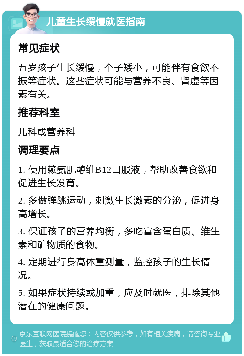 儿童生长缓慢就医指南 常见症状 五岁孩子生长缓慢，个子矮小，可能伴有食欲不振等症状。这些症状可能与营养不良、肾虚等因素有关。 推荐科室 儿科或营养科 调理要点 1. 使用赖氨肌醇维B12口服液，帮助改善食欲和促进生长发育。 2. 多做弹跳运动，刺激生长激素的分泌，促进身高增长。 3. 保证孩子的营养均衡，多吃富含蛋白质、维生素和矿物质的食物。 4. 定期进行身高体重测量，监控孩子的生长情况。 5. 如果症状持续或加重，应及时就医，排除其他潜在的健康问题。