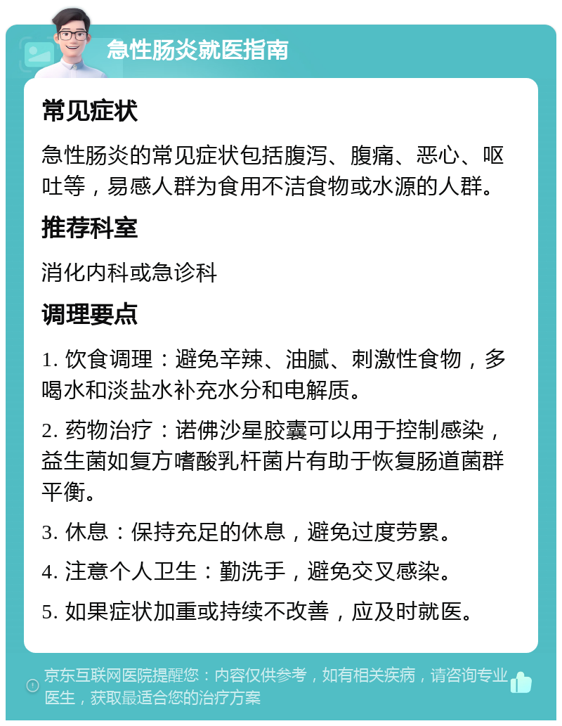 急性肠炎就医指南 常见症状 急性肠炎的常见症状包括腹泻、腹痛、恶心、呕吐等，易感人群为食用不洁食物或水源的人群。 推荐科室 消化内科或急诊科 调理要点 1. 饮食调理：避免辛辣、油腻、刺激性食物，多喝水和淡盐水补充水分和电解质。 2. 药物治疗：诺佛沙星胶囊可以用于控制感染，益生菌如复方嗜酸乳杆菌片有助于恢复肠道菌群平衡。 3. 休息：保持充足的休息，避免过度劳累。 4. 注意个人卫生：勤洗手，避免交叉感染。 5. 如果症状加重或持续不改善，应及时就医。