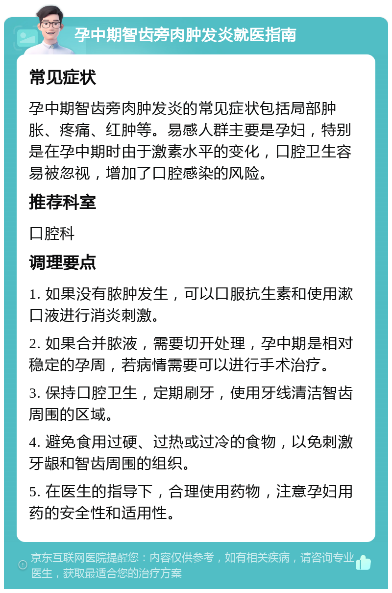 孕中期智齿旁肉肿发炎就医指南 常见症状 孕中期智齿旁肉肿发炎的常见症状包括局部肿胀、疼痛、红肿等。易感人群主要是孕妇，特别是在孕中期时由于激素水平的变化，口腔卫生容易被忽视，增加了口腔感染的风险。 推荐科室 口腔科 调理要点 1. 如果没有脓肿发生，可以口服抗生素和使用漱口液进行消炎刺激。 2. 如果合并脓液，需要切开处理，孕中期是相对稳定的孕周，若病情需要可以进行手术治疗。 3. 保持口腔卫生，定期刷牙，使用牙线清洁智齿周围的区域。 4. 避免食用过硬、过热或过冷的食物，以免刺激牙龈和智齿周围的组织。 5. 在医生的指导下，合理使用药物，注意孕妇用药的安全性和适用性。