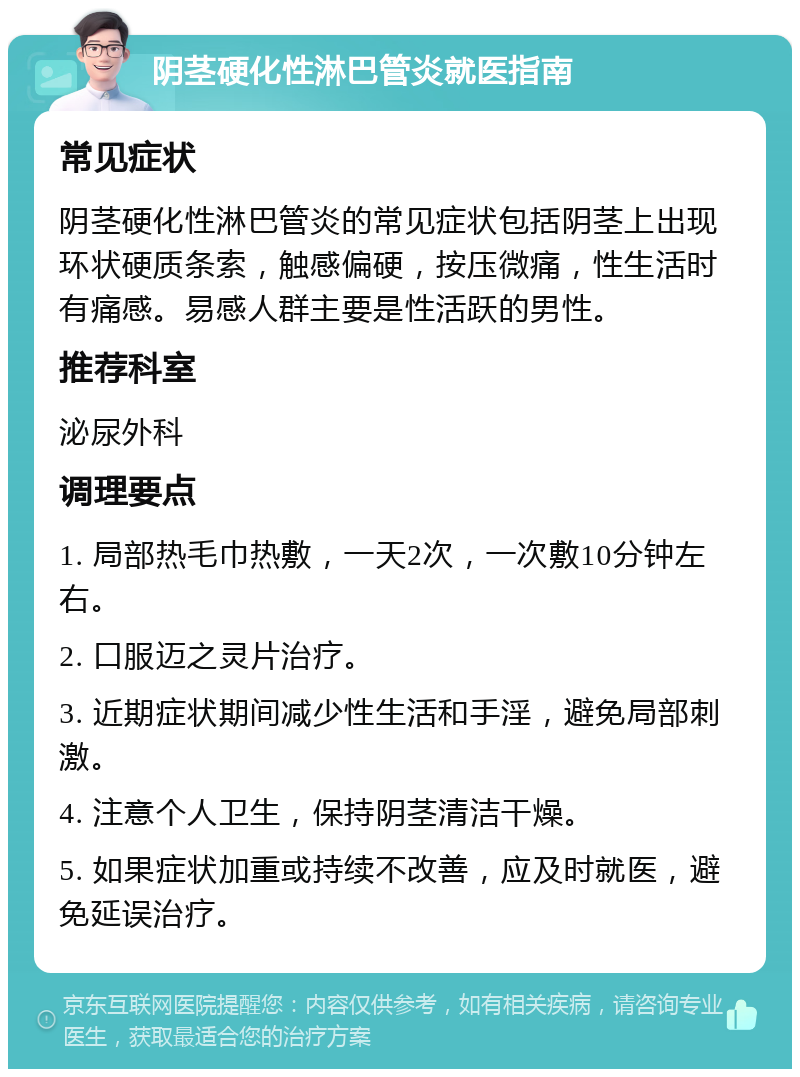 阴茎硬化性淋巴管炎就医指南 常见症状 阴茎硬化性淋巴管炎的常见症状包括阴茎上出现环状硬质条索，触感偏硬，按压微痛，性生活时有痛感。易感人群主要是性活跃的男性。 推荐科室 泌尿外科 调理要点 1. 局部热毛巾热敷，一天2次，一次敷10分钟左右。 2. 口服迈之灵片治疗。 3. 近期症状期间减少性生活和手淫，避免局部刺激。 4. 注意个人卫生，保持阴茎清洁干燥。 5. 如果症状加重或持续不改善，应及时就医，避免延误治疗。