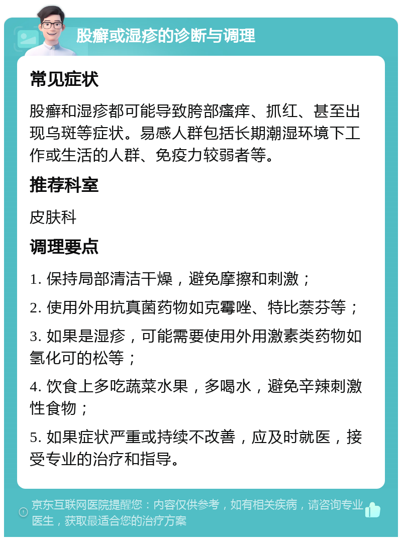 股癣或湿疹的诊断与调理 常见症状 股癣和湿疹都可能导致胯部瘙痒、抓红、甚至出现乌斑等症状。易感人群包括长期潮湿环境下工作或生活的人群、免疫力较弱者等。 推荐科室 皮肤科 调理要点 1. 保持局部清洁干燥，避免摩擦和刺激； 2. 使用外用抗真菌药物如克霉唑、特比萘芬等； 3. 如果是湿疹，可能需要使用外用激素类药物如氢化可的松等； 4. 饮食上多吃蔬菜水果，多喝水，避免辛辣刺激性食物； 5. 如果症状严重或持续不改善，应及时就医，接受专业的治疗和指导。