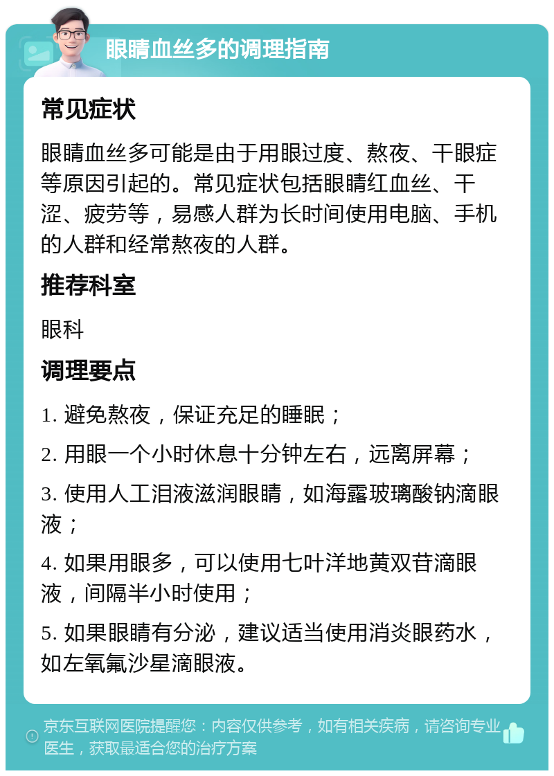 眼睛血丝多的调理指南 常见症状 眼睛血丝多可能是由于用眼过度、熬夜、干眼症等原因引起的。常见症状包括眼睛红血丝、干涩、疲劳等，易感人群为长时间使用电脑、手机的人群和经常熬夜的人群。 推荐科室 眼科 调理要点 1. 避免熬夜，保证充足的睡眠； 2. 用眼一个小时休息十分钟左右，远离屏幕； 3. 使用人工泪液滋润眼睛，如海露玻璃酸钠滴眼液； 4. 如果用眼多，可以使用七叶洋地黄双苷滴眼液，间隔半小时使用； 5. 如果眼睛有分泌，建议适当使用消炎眼药水，如左氧氟沙星滴眼液。