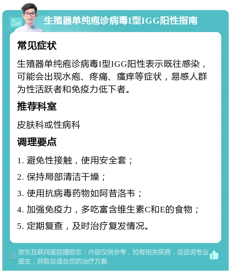 生殖器单纯疱诊病毒I型IGG阳性指南 常见症状 生殖器单纯疱诊病毒I型IGG阳性表示既往感染，可能会出现水疱、疼痛、瘙痒等症状，易感人群为性活跃者和免疫力低下者。 推荐科室 皮肤科或性病科 调理要点 1. 避免性接触，使用安全套； 2. 保持局部清洁干燥； 3. 使用抗病毒药物如阿昔洛韦； 4. 加强免疫力，多吃富含维生素C和E的食物； 5. 定期复查，及时治疗复发情况。