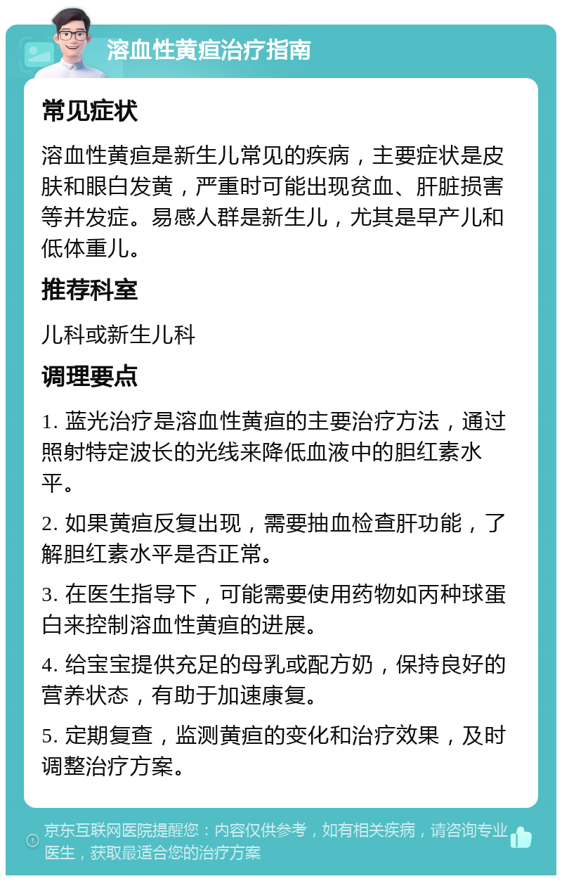 溶血性黄疸治疗指南 常见症状 溶血性黄疸是新生儿常见的疾病，主要症状是皮肤和眼白发黄，严重时可能出现贫血、肝脏损害等并发症。易感人群是新生儿，尤其是早产儿和低体重儿。 推荐科室 儿科或新生儿科 调理要点 1. 蓝光治疗是溶血性黄疸的主要治疗方法，通过照射特定波长的光线来降低血液中的胆红素水平。 2. 如果黄疸反复出现，需要抽血检查肝功能，了解胆红素水平是否正常。 3. 在医生指导下，可能需要使用药物如丙种球蛋白来控制溶血性黄疸的进展。 4. 给宝宝提供充足的母乳或配方奶，保持良好的营养状态，有助于加速康复。 5. 定期复查，监测黄疸的变化和治疗效果，及时调整治疗方案。