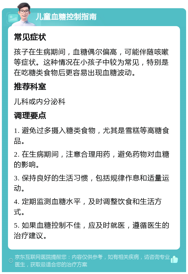 儿童血糖控制指南 常见症状 孩子在生病期间，血糖偶尔偏高，可能伴随咳嗽等症状。这种情况在小孩子中较为常见，特别是在吃糖类食物后更容易出现血糖波动。 推荐科室 儿科或内分泌科 调理要点 1. 避免过多摄入糖类食物，尤其是雪糕等高糖食品。 2. 在生病期间，注意合理用药，避免药物对血糖的影响。 3. 保持良好的生活习惯，包括规律作息和适量运动。 4. 定期监测血糖水平，及时调整饮食和生活方式。 5. 如果血糖控制不佳，应及时就医，遵循医生的治疗建议。