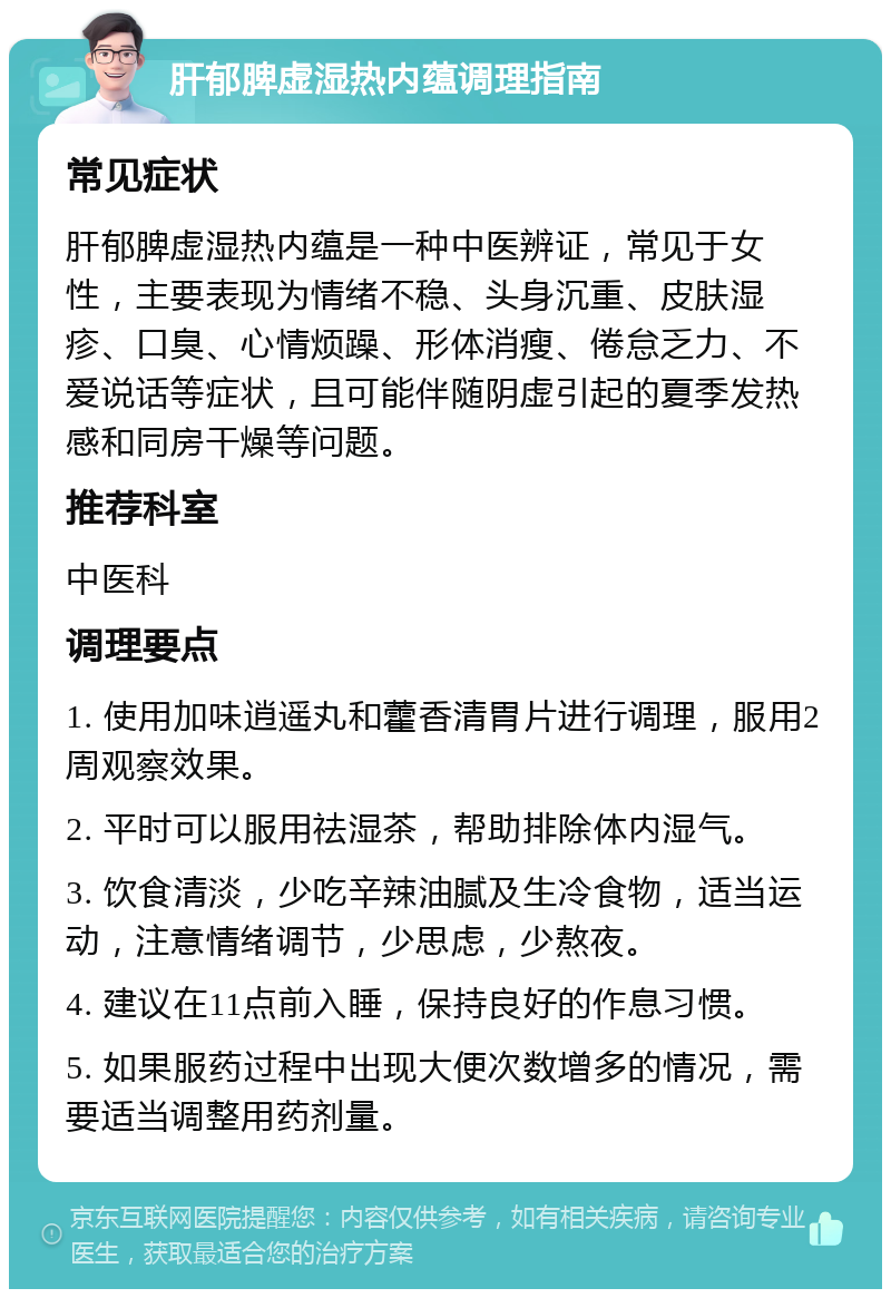 肝郁脾虚湿热内蕴调理指南 常见症状 肝郁脾虚湿热内蕴是一种中医辨证，常见于女性，主要表现为情绪不稳、头身沉重、皮肤湿疹、口臭、心情烦躁、形体消瘦、倦怠乏力、不爱说话等症状，且可能伴随阴虚引起的夏季发热感和同房干燥等问题。 推荐科室 中医科 调理要点 1. 使用加味逍遥丸和藿香清胃片进行调理，服用2周观察效果。 2. 平时可以服用祛湿茶，帮助排除体内湿气。 3. 饮食清淡，少吃辛辣油腻及生冷食物，适当运动，注意情绪调节，少思虑，少熬夜。 4. 建议在11点前入睡，保持良好的作息习惯。 5. 如果服药过程中出现大便次数增多的情况，需要适当调整用药剂量。