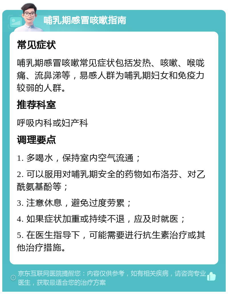 哺乳期感冒咳嗽指南 常见症状 哺乳期感冒咳嗽常见症状包括发热、咳嗽、喉咙痛、流鼻涕等，易感人群为哺乳期妇女和免疫力较弱的人群。 推荐科室 呼吸内科或妇产科 调理要点 1. 多喝水，保持室内空气流通； 2. 可以服用对哺乳期安全的药物如布洛芬、对乙酰氨基酚等； 3. 注意休息，避免过度劳累； 4. 如果症状加重或持续不退，应及时就医； 5. 在医生指导下，可能需要进行抗生素治疗或其他治疗措施。