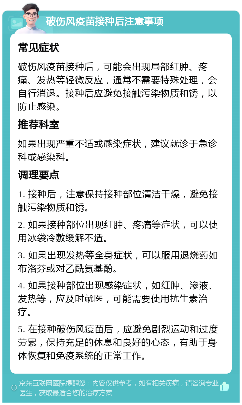 破伤风疫苗接种后注意事项 常见症状 破伤风疫苗接种后，可能会出现局部红肿、疼痛、发热等轻微反应，通常不需要特殊处理，会自行消退。接种后应避免接触污染物质和锈，以防止感染。 推荐科室 如果出现严重不适或感染症状，建议就诊于急诊科或感染科。 调理要点 1. 接种后，注意保持接种部位清洁干燥，避免接触污染物质和锈。 2. 如果接种部位出现红肿、疼痛等症状，可以使用冰袋冷敷缓解不适。 3. 如果出现发热等全身症状，可以服用退烧药如布洛芬或对乙酰氨基酚。 4. 如果接种部位出现感染症状，如红肿、渗液、发热等，应及时就医，可能需要使用抗生素治疗。 5. 在接种破伤风疫苗后，应避免剧烈运动和过度劳累，保持充足的休息和良好的心态，有助于身体恢复和免疫系统的正常工作。