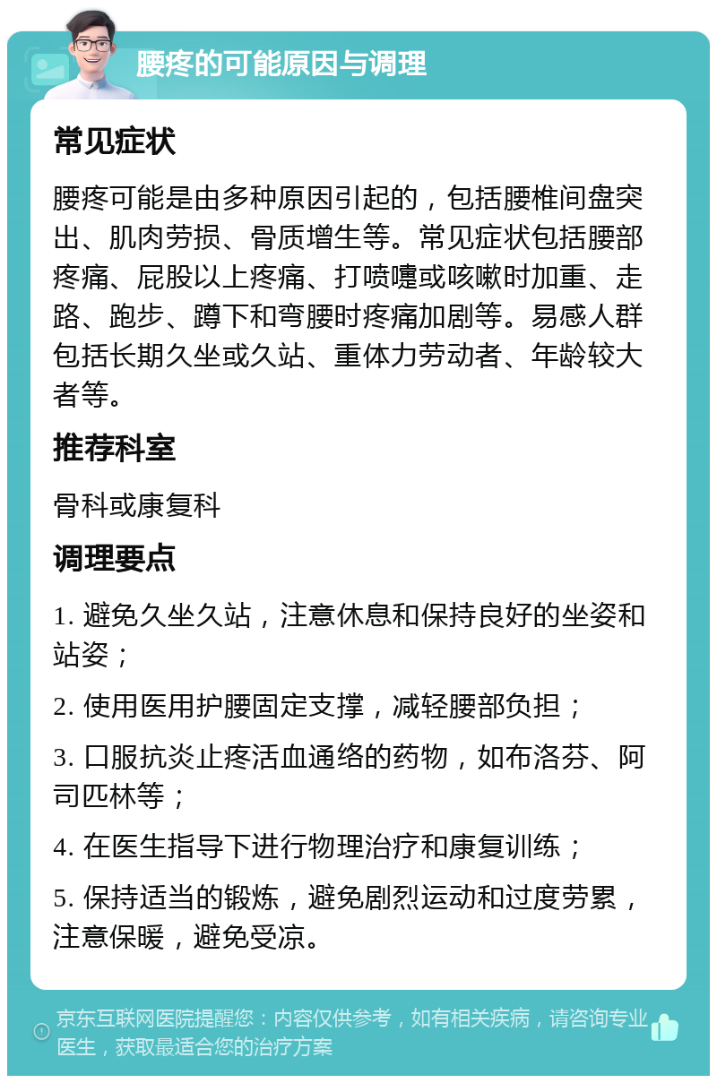 腰疼的可能原因与调理 常见症状 腰疼可能是由多种原因引起的，包括腰椎间盘突出、肌肉劳损、骨质增生等。常见症状包括腰部疼痛、屁股以上疼痛、打喷嚏或咳嗽时加重、走路、跑步、蹲下和弯腰时疼痛加剧等。易感人群包括长期久坐或久站、重体力劳动者、年龄较大者等。 推荐科室 骨科或康复科 调理要点 1. 避免久坐久站，注意休息和保持良好的坐姿和站姿； 2. 使用医用护腰固定支撑，减轻腰部负担； 3. 口服抗炎止疼活血通络的药物，如布洛芬、阿司匹林等； 4. 在医生指导下进行物理治疗和康复训练； 5. 保持适当的锻炼，避免剧烈运动和过度劳累，注意保暖，避免受凉。