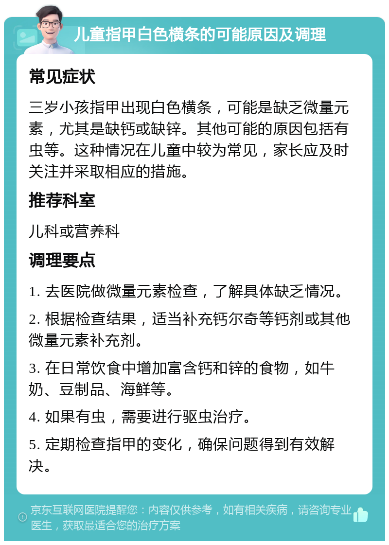 儿童指甲白色横条的可能原因及调理 常见症状 三岁小孩指甲出现白色横条，可能是缺乏微量元素，尤其是缺钙或缺锌。其他可能的原因包括有虫等。这种情况在儿童中较为常见，家长应及时关注并采取相应的措施。 推荐科室 儿科或营养科 调理要点 1. 去医院做微量元素检查，了解具体缺乏情况。 2. 根据检查结果，适当补充钙尔奇等钙剂或其他微量元素补充剂。 3. 在日常饮食中增加富含钙和锌的食物，如牛奶、豆制品、海鲜等。 4. 如果有虫，需要进行驱虫治疗。 5. 定期检查指甲的变化，确保问题得到有效解决。