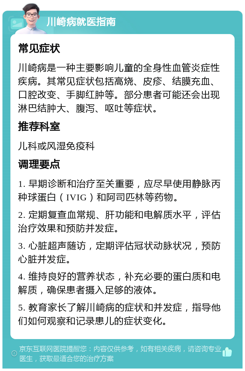 川崎病就医指南 常见症状 川崎病是一种主要影响儿童的全身性血管炎症性疾病。其常见症状包括高烧、皮疹、结膜充血、口腔改变、手脚红肿等。部分患者可能还会出现淋巴结肿大、腹泻、呕吐等症状。 推荐科室 儿科或风湿免疫科 调理要点 1. 早期诊断和治疗至关重要，应尽早使用静脉丙种球蛋白（IVIG）和阿司匹林等药物。 2. 定期复查血常规、肝功能和电解质水平，评估治疗效果和预防并发症。 3. 心脏超声随访，定期评估冠状动脉状况，预防心脏并发症。 4. 维持良好的营养状态，补充必要的蛋白质和电解质，确保患者摄入足够的液体。 5. 教育家长了解川崎病的症状和并发症，指导他们如何观察和记录患儿的症状变化。