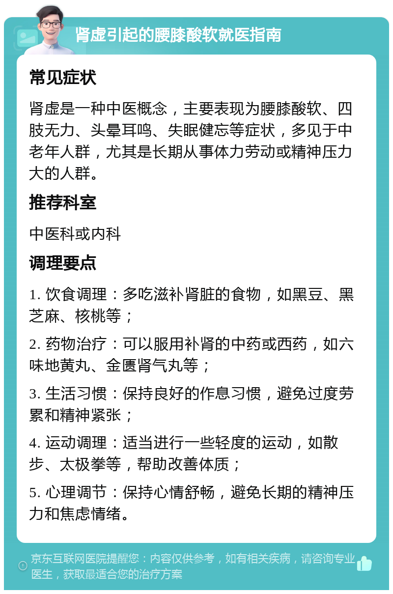 肾虚引起的腰膝酸软就医指南 常见症状 肾虚是一种中医概念，主要表现为腰膝酸软、四肢无力、头晕耳鸣、失眠健忘等症状，多见于中老年人群，尤其是长期从事体力劳动或精神压力大的人群。 推荐科室 中医科或内科 调理要点 1. 饮食调理：多吃滋补肾脏的食物，如黑豆、黑芝麻、核桃等； 2. 药物治疗：可以服用补肾的中药或西药，如六味地黄丸、金匮肾气丸等； 3. 生活习惯：保持良好的作息习惯，避免过度劳累和精神紧张； 4. 运动调理：适当进行一些轻度的运动，如散步、太极拳等，帮助改善体质； 5. 心理调节：保持心情舒畅，避免长期的精神压力和焦虑情绪。