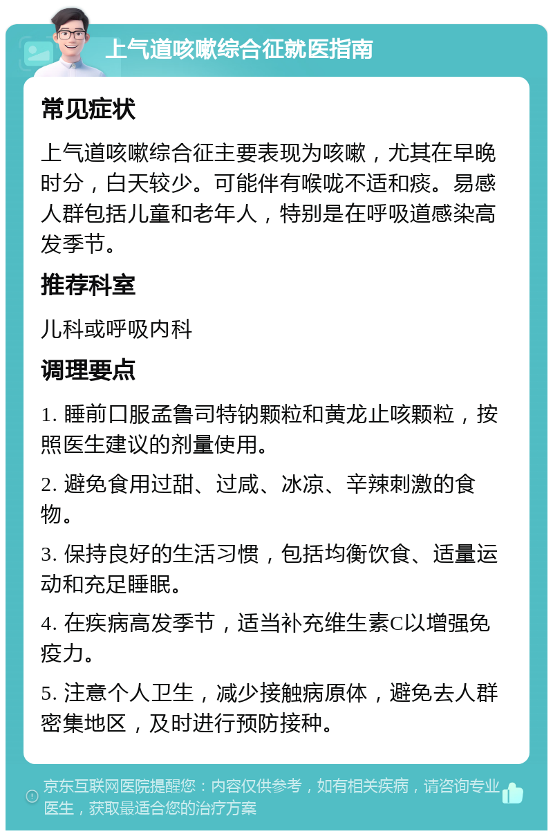 上气道咳嗽综合征就医指南 常见症状 上气道咳嗽综合征主要表现为咳嗽，尤其在早晚时分，白天较少。可能伴有喉咙不适和痰。易感人群包括儿童和老年人，特别是在呼吸道感染高发季节。 推荐科室 儿科或呼吸内科 调理要点 1. 睡前口服孟鲁司特钠颗粒和黄龙止咳颗粒，按照医生建议的剂量使用。 2. 避免食用过甜、过咸、冰凉、辛辣刺激的食物。 3. 保持良好的生活习惯，包括均衡饮食、适量运动和充足睡眠。 4. 在疾病高发季节，适当补充维生素C以增强免疫力。 5. 注意个人卫生，减少接触病原体，避免去人群密集地区，及时进行预防接种。