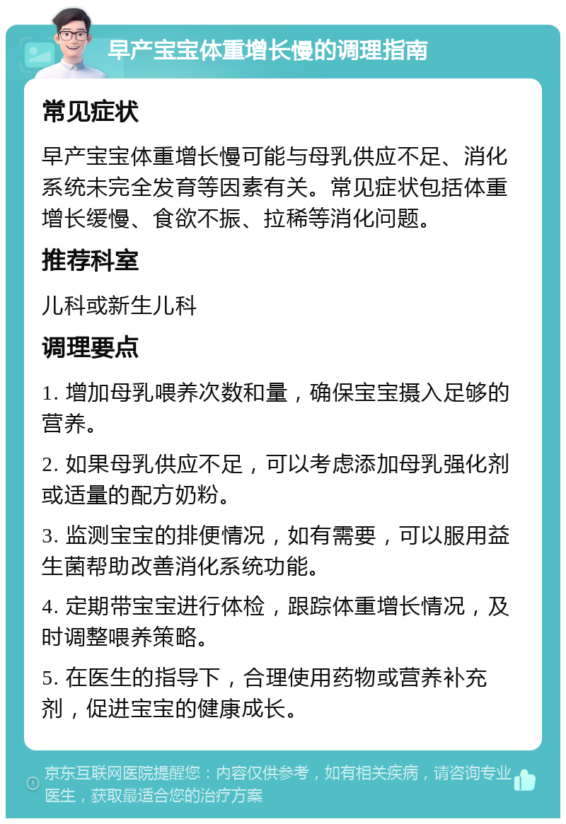 早产宝宝体重增长慢的调理指南 常见症状 早产宝宝体重增长慢可能与母乳供应不足、消化系统未完全发育等因素有关。常见症状包括体重增长缓慢、食欲不振、拉稀等消化问题。 推荐科室 儿科或新生儿科 调理要点 1. 增加母乳喂养次数和量，确保宝宝摄入足够的营养。 2. 如果母乳供应不足，可以考虑添加母乳强化剂或适量的配方奶粉。 3. 监测宝宝的排便情况，如有需要，可以服用益生菌帮助改善消化系统功能。 4. 定期带宝宝进行体检，跟踪体重增长情况，及时调整喂养策略。 5. 在医生的指导下，合理使用药物或营养补充剂，促进宝宝的健康成长。