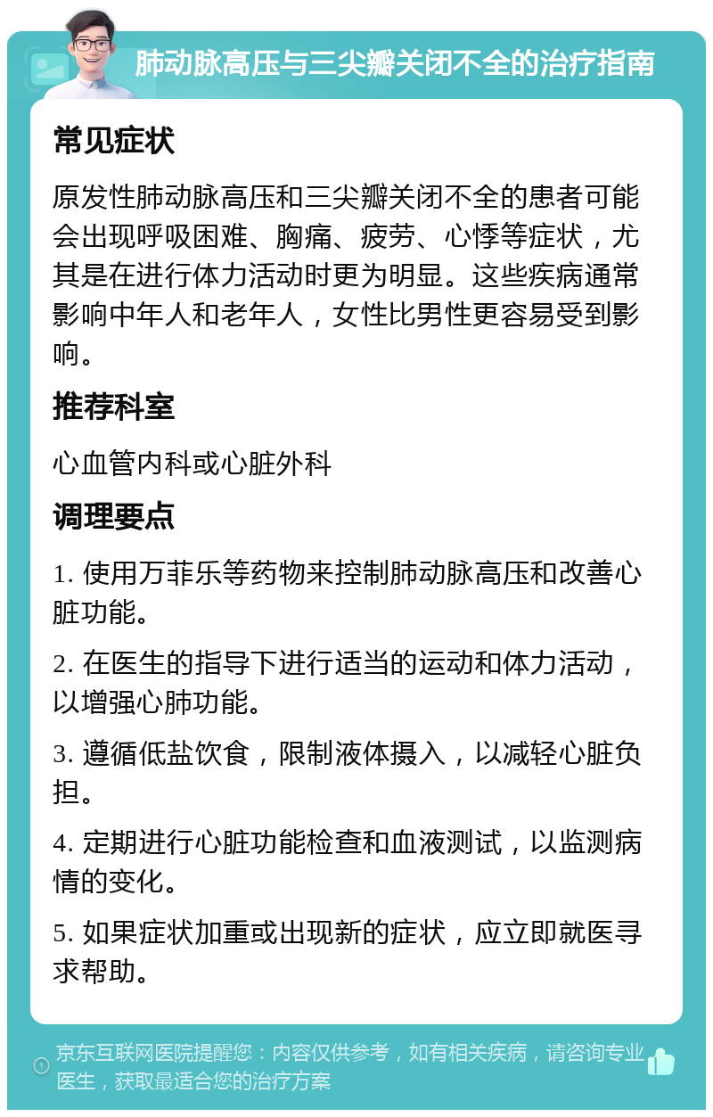 肺动脉高压与三尖瓣关闭不全的治疗指南 常见症状 原发性肺动脉高压和三尖瓣关闭不全的患者可能会出现呼吸困难、胸痛、疲劳、心悸等症状，尤其是在进行体力活动时更为明显。这些疾病通常影响中年人和老年人，女性比男性更容易受到影响。 推荐科室 心血管内科或心脏外科 调理要点 1. 使用万菲乐等药物来控制肺动脉高压和改善心脏功能。 2. 在医生的指导下进行适当的运动和体力活动，以增强心肺功能。 3. 遵循低盐饮食，限制液体摄入，以减轻心脏负担。 4. 定期进行心脏功能检查和血液测试，以监测病情的变化。 5. 如果症状加重或出现新的症状，应立即就医寻求帮助。