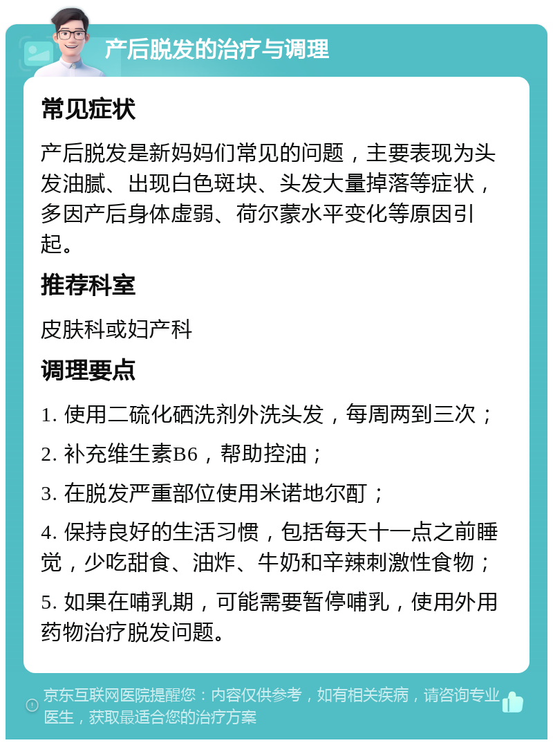 产后脱发的治疗与调理 常见症状 产后脱发是新妈妈们常见的问题，主要表现为头发油腻、出现白色斑块、头发大量掉落等症状，多因产后身体虚弱、荷尔蒙水平变化等原因引起。 推荐科室 皮肤科或妇产科 调理要点 1. 使用二硫化硒洗剂外洗头发，每周两到三次； 2. 补充维生素B6，帮助控油； 3. 在脱发严重部位使用米诺地尔酊； 4. 保持良好的生活习惯，包括每天十一点之前睡觉，少吃甜食、油炸、牛奶和辛辣刺激性食物； 5. 如果在哺乳期，可能需要暂停哺乳，使用外用药物治疗脱发问题。